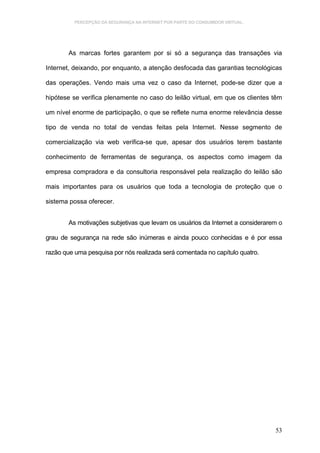 PERCEPÇÃO DA SEGURANÇA NA INTERNET POR PARTE DO CONSUMIDOR VIRTUAL.




        As marcas fortes garantem por si só a segurança das transações via

Internet, deixando, por enquanto, a atenção desfocada das garantias tecnológicas

das operações. Vendo mais uma vez o caso da Internet, pode-se dizer que a

hipótese se verifica plenamente no caso do leilão virtual, em que os clientes têm

um nível enorme de participação, o que se reflete numa enorme relevância desse

tipo de venda no total de vendas feitas pela Internet. Nesse segmento de

comercialização via web verifica-se que, apesar dos usuários terem bastante

conhecimento de ferramentas de segurança, os aspectos como imagem da

empresa compradora e da consultoria responsável pela realização do leilão são

mais importantes para os usuários que toda a tecnologia de proteção que o

sistema possa oferecer.


        As motivações subjetivas que levam os usuários da Internet a considerarem o

grau de segurança na rede são inúmeras e ainda pouco conhecidas e é por essa

razão que uma pesquisa por nós realizada será comentada no capítulo quatro.




                                                                                53
 