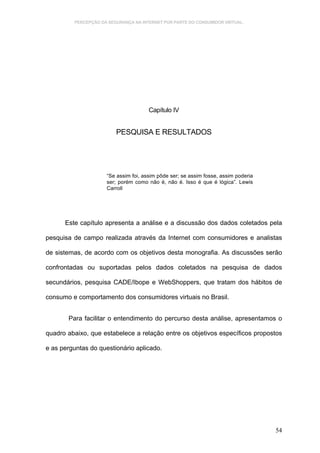 PERCEPÇÃO DA SEGURANÇA NA INTERNET POR PARTE DO CONSUMIDOR VIRTUAL.




                                      Capítulo IV


                         PESQUISA E RESULTADOS




                     “Se assim foi, assim pôde ser; se assim fosse, assim poderia
                     ser; porém como não é, não é. Isso é que é lógica”. Lewis
                     Carroll




      Este capítulo apresenta a análise e a discussão dos dados coletados pela

pesquisa de campo realizada através da Internet com consumidores e analistas

de sistemas, de acordo com os objetivos desta monografia. As discussões serão

confrontadas ou suportadas pelos dados coletados na pesquisa de dados

secundários, pesquisa CADE/Ibope e WebShoppers, que tratam dos hábitos de

consumo e comportamento dos consumidores virtuais no Brasil.


       Para facilitar o entendimento do percurso desta análise, apresentamos o

quadro abaixo, que estabelece a relação entre os objetivos específicos propostos

e as perguntas do questionário aplicado.




                                                                                    54
 