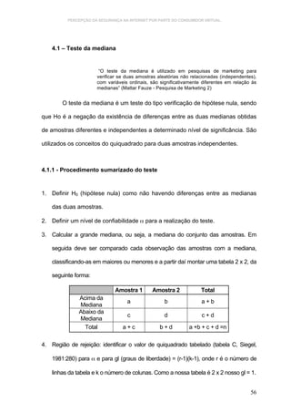 PERCEPÇÃO DA SEGURANÇA NA INTERNET POR PARTE DO CONSUMIDOR VIRTUAL.




    4.1 – Teste da mediana


                       “O teste da mediana é utilizado em pesquisas de marketing para
                      verificar se duas amostras aleatórias não relacionadas (independentes),
                      com variáveis ordinais, são significativamente diferentes em relação às
                      medianas” (Mattar Fauze - Pesquisa de Marketing 2)


        O teste da mediana é um teste do tipo verificação de hipótese nula, sendo

que Ho é a negação da existência de diferenças entre as duas medianas obtidas

de amostras diferentes e independentes a determinado nível de significância. São

utilizados os conceitos do quiquadrado para duas amostras independentes.



4.1.1 - Procedimento sumarizado do teste


1. Definir H0 (hipótese nula) como não havendo diferenças entre as medianas

    das duas amostras.

2. Definir um nível de confiabilidade α para a realização do teste.

3. Calcular a grande mediana, ou seja, a mediana do conjunto das amostras. Em

    seguida deve ser comparado cada observação das amostras com a mediana,

    classificando-as em maiores ou menores e a partir daí montar uma tabela 2 x 2, da

    seguinte forma:

                              Amostra 1       Amostra 2             Total
              Acima da
                                   a                b               a+b
              Mediana
              Abaixo da
                                   c                d               c+d
              Mediana
                Total            a+c              b+d          a +b + c + d =n

4. Região de rejeição: identificar o valor de quiquadrado tabelado (tabela C, Siegel,

    1981:280) para α e para gl (graus de liberdade) = (r-1)(k-1), onde r é o número de

    linhas da tabela e k o número de colunas. Como a nossa tabela é 2 x 2 nosso gl = 1.


                                                                                          56
 