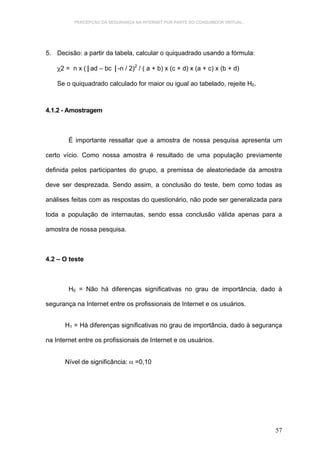 PERCEPÇÃO DA SEGURANÇA NA INTERNET POR PARTE DO CONSUMIDOR VIRTUAL.




5. Decisão: a partir da tabela, calcular o quiquadrado usando a fórmula:

    χ2 = n x (⎮ad – bc ⎮-n / 2)2 / ( a + b) x (c + d) x (a + c) x (b + d)

    Se o quiquadrado calculado for maior ou igual ao tabelado, rejeite H0.



4.1.2 - Amostragem



        É importante ressaltar que a amostra de nossa pesquisa apresenta um

certo vício. Como nossa amostra é resultado de uma população previamente

definida pelos participantes do grupo, a premissa de aleatoriedade da amostra

deve ser desprezada. Sendo assim, a conclusão do teste, bem como todas as

análises feitas com as respostas do questionário, não pode ser generalizada para

toda a população de internautas, sendo essa conclusão válida apenas para a

amostra de nossa pesquisa.



4.2 – O teste



        H0 = Não há diferenças significativas no grau de importância, dado à

segurança na Internet entre os profissionais de Internet e os usuários.


       H1 = Há diferenças significativas no grau de importância, dado à segurança

na Internet entre os profissionais de Internet e os usuários.


       Nível de significância: α =0,10




                                                                                57
 
