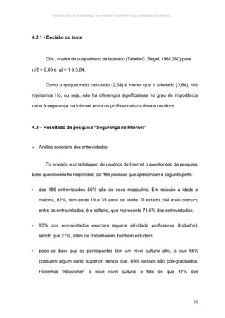 PERCEPÇÃO DA SEGURANÇA NA INTERNET POR PARTE DO CONSUMIDOR VIRTUAL.




4.2.1 - Decisão do teste



        Obs.: o valor do quiquadrado da tabelado (Tabela C, Siegel, 1981:280) para

α/2 = 0,05 e gl = 1 é 3,84.


        Como o quiquadrado calculado (2,64) é menor que o tabelado (3,84), não

rejeitamos Ho, ou seja, não há diferenças significativas no grau de importância

dado à segurança na Internet entre os profissionais da área e usuários.



4.3 – Resultado da pesquisa “Segurança na Internet”



    Análise societária dos entrevistados


        Foi enviado a uma listagem de usuários de Internet o questionário da pesquisa.

Esse questionário foi respondido por 186 pessoas que apresentam o seguinte perfil:



   dos 186 entrevistados 56% são do sexo masculino. Em relação à idade a

     maioria, 82%, tem entre 19 e 35 anos de idade. O estado civil mais comum,

     entre os entrevistados, é o solteiro, que representa 71,5% dos entrevistados;



   95% dos entrevistados exercem alguma atividade profissional (trabalha),

     sendo que 27%, além de trabalharem, também estudam;



   pode-se dizer que os participantes têm um nível cultural alto, já que 66%

     possuem algum curso superior, sendo que, 49% desses são pós-graduados.

     Podemos “relacionar” a esse nível cultural o fato de que 47% dos




                                                                                     59
 