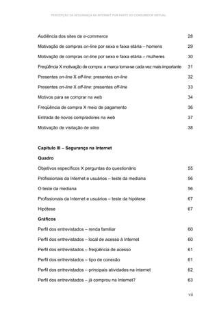 PERCEPÇÃO DA SEGURANÇA NA INTERNET POR PARTE DO CONSUMIDOR VIRTUAL.




Audiência dos sites de e-commerce                                             28

Motivação de compras on-line por sexo e faixa etária – homens                 29

Motivação de compras on-line por sexo e faixa etária – mulheres               30

Freqüência X motivação de compra: a marca torna-se cada vez mais importante   31

Presentes on-line X off-line: presentes on-line                               32

Presentes on-line X off-line: presentes off-line                              33

Motivos para se comprar na web                                                34

Freqüência de compra X meio de pagamento                                      36

Entrada de novos compradores na web                                           37

Motivação de visitação de sites                                               38



Capítulo III – Segurança na Internet

Quadro

Objetivos específicos X perguntas do questionário                             55

Profissionais da Internet e usuários – teste da mediana                       56

O teste da mediana                                                            56

Profissionais da Internet e usuários – teste da hipótese                      67

Hipótese                                                                      67

Gráficos

Perfil dos entrevistados – renda familiar                                     60

Perfil dos entrevistados – local de acesso à Internet                         60

Perfil dos entrevistados – freqüência de acesso                               61

Perfil dos entrevistados – tipo de conexão                                    61

Perfil dos entrevistados – principais atividades na internet                  62

Perfil dos entrevistados – já comprou na Internet?                            63


                                                                              vii
 