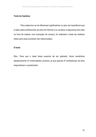 PERCEPÇÃO DA SEGURANÇA NA INTERNET POR PARTE DO CONSUMIDOR VIRTUAL.




Teste de hipótese



          Para sabermos se há diferenças significativas no grau de importância que

é dado pelos profissionais da área de Internet e os usuários à segurança dos sites

na hora de realizar uma transação de compra, foi realizado o teste da mediana

(teste para duas amostras não relacionadas).



O teste



Obs.: Para que o teste fosse possível de ser aplicado, foram escolhidos

aleatoriamente 47 entrevistados usuários, já que apenas 47 profissionais da área

responderam o questionário.




                                                                                  66
 