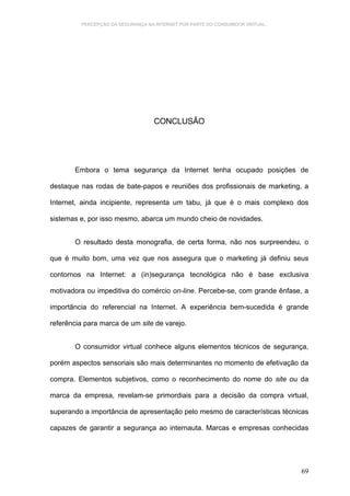 PERCEPÇÃO DA SEGURANÇA NA INTERNET POR PARTE DO CONSUMIDOR VIRTUAL.




                                   CONCLUSÃO




       Embora o tema segurança da Internet tenha ocupado posições de

destaque nas rodas de bate-papos e reuniões dos profissionais de marketing, a

Internet, ainda incipiente, representa um tabu, já que é o mais complexo dos

sistemas e, por isso mesmo, abarca um mundo cheio de novidades.


       O resultado desta monografia, de certa forma, não nos surpreendeu, o

que é muito bom, uma vez que nos assegura que o marketing já definiu seus

contornos na Internet: a (in)segurança tecnológica não é base exclusiva

motivadora ou impeditiva do comércio on-line. Percebe-se, com grande ênfase, a

importância do referencial na Internet. A experiência bem-sucedida é grande

referência para marca de um site de varejo.


       O consumidor virtual conhece alguns elementos técnicos de segurança,

porém aspectos sensoriais são mais determinantes no momento de efetivação da

compra. Elementos subjetivos, como o reconhecimento do nome do site ou da

marca da empresa, revelam-se primordiais para a decisão da compra virtual,

superando a importância de apresentação pelo mesmo de características técnicas

capazes de garantir a segurança ao internauta. Marcas e empresas conhecidas




                                                                               69
 