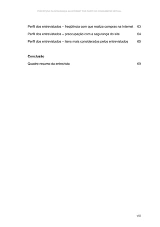 PERCEPÇÃO DA SEGURANÇA NA INTERNET POR PARTE DO CONSUMIDOR VIRTUAL.




Perfil dos entrevistados – freqüência com que realiza compras na Internet   63

Perfil dos entrevistados – preocupação com a segurança do site              64

Perfil dos entrevistados – itens mais considerados pelos entrevistados      65



Conclusão

Quadro-resumo da entrevista                                                 69




                                                                            viii
 