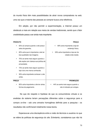 PERCEPÇÃO DA SEGURANÇA NA INTERNET POR PARTE DO CONSUMIDOR VIRTUAL.




do mundo físico têm mais possibilidades de atrair novos compradores na web,

uma vez que a maioria das pessoas ao comprar busca uma referência.


        Em adição, por não permitir a experimentação, a Internet possui um

obstáculo a mais em relação aos meios de vendas tradicionais, sendo que o fator

credibilidade passa a ser ainda mais importante.


PRODUTO                                                                               PRAÇA

   •    83% só compra quando o site possui                  •   69% acha importante a loja ter
        selos de garantia;                                                    endereço físico;

   •    80% acha que é importante o site ter           •     29% acha importante a loja ser da
        boa qualidade nas imagens;                                         cidade onde reside;

   •    70% se sente mais seguro quando o
        site expõe com clareza sua política de
        privacidade;

   •    73% se sente mais seguro quando a
        loja é de uma marca conhecida;

   •    56% acha importante conhecer o site
        antes.

PREÇO                                                                            PROMOÇÃO

   •    85% acha importante o site ter várias      •       44% se sente mais seguro quando o
        formas de pagamento.                                        site é indicado por amigos.



         No que diz respeito à hipótese de que os consumidores virtuais e os

analistas de sistema teriam percepções diferentes sobre a segurança para a

compra on-line - sob uma amostra homogênea definida para a pesquisa - os

resultados não confirmaram totalmente nossa teoria.


       Esperava-se uma discrepância entre a visão de técnicos e usuários no que

se refere às políticas de segurança do site. Entretanto, constatamos que não há



                                                                                                  70
 
