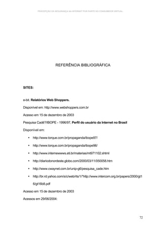 PERCEPÇÃO DA SEGURANÇA NA INTERNET POR PARTE DO CONSUMIDOR VIRTUAL.




                       REFERÊNCIA BIBLIOGRÁFICA




SITES:


e-bit. Relatórios Web Shoppers.

Disponível em: http://www.webshoppers.com.br

Acesso em 15 de dezembro de 2003

Pesquisa Cadê?/IBOPE - 1996/97, Perfil do usuário da Internet no Brasil

Disponível em:

   •   http://www.torque.com.br/propaganda/ibope97/

   •   http://www.torque.com.br/propaganda/ibope96/

   •   http://www.internewwws.eti.br/materias/mt971102.shtml

   •   http://diariodonordeste.globo.com/2000/03/11/050058.htm

   •   http://www.cwaynet.com.br/unip-g6/pesquisa_cade.htm

   •   http://br.rd.yahoo.com/s/c/web/rts/1/*http://www.intercom.org.br/papers/2000/gt1

       6/gt16b8.pdf

Acesso em 15 de dezembro de 2003

Acessos em 29/06/2004:




                                                                                    72
 