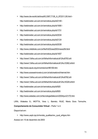 PERCEPÇÃO DA SEGURANÇA NA INTERNET POR PARTE DO CONSUMIDOR VIRTUAL.




   •   http://www.dw-world.de/brazil/0,3367,7130_A_872311,00.html -

       http://webinsider.uol.com.br/vernoticia.php/id/2149 -

   •   http://webinsider.uol.com.br/vernoticia.php/id/1690 -

   •   http://webinsider.uol.com.br/vernoticia.php/id/1731

   •   http://webinsider.uol.com.br/vernoticia.php/id/2034

   •   http://webinsider.uol.com.br/vernoticia.php/id/2124

   •   http://webinsider.uol.com.br/vernoticia.php/id/2038

   •   http://www.mktdireto.com.br/Not%EDcias2003/news29i.html

   •   http://webinsider.uol.com.br/vernoticia.php/id/1657

   •   http://www1.folha.uol.com.br/folha/informatica/ult124u8763.shl

   •   http://www1.folha.uol.com.br/folha/informatica/ult124u15362.shtml

   •   http://www.epub.org.br/correio/corr96106.htm

   •   http://www.acesseimoveis-rj.com.br/adcreations/Internet.htm

   •   http://www1.folha.uol.com.br/folha/informatica/ult124u8762.shl

   •   http://www1.folha.uol.com.br/folha/informatica/ult124u16329.shtml

   •   http://webinsider.uol.com.br/vernoticia.php/id/920

   •   http://webinsider.uol.com.br/vernoticia.php/id/805

   •   http://www.estadao.com.br/tecnologia/telecom/2004/jun/21/70.htm

LIRA, Waleska S.; MOTTA, Vera L. Barreto; RUIZ, Maria Dora Temoche.

Comportamento do Consumidor Virtual – Parte 1 e 2.

Disponível em:

   •   http://www.uepb.rpp.br/revista_qualitas/rev_qual_artigos.htm

Acesso em 15 de dezembro de 2003




                                                                                73
 