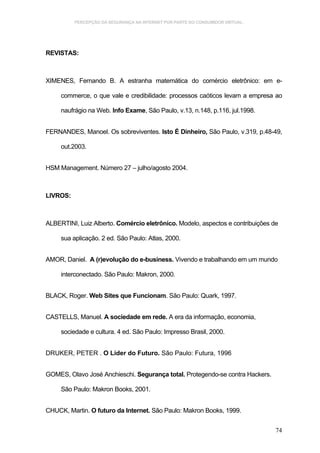 PERCEPÇÃO DA SEGURANÇA NA INTERNET POR PARTE DO CONSUMIDOR VIRTUAL.




REVISTAS:



XIMENES, Fernando B. A estranha matemática do comércio eletrônico: em e-

     commerce, o que vale e credibilidade: processos caóticos levam a empresa ao

     naufrágio na Web. Info Exame, São Paulo, v.13, n.148, p.116, jul.1998.


FERNANDES, Manoel. Os sobreviventes. Isto É Dinheiro, São Paulo, v.319, p.48-49,

     out.2003.


HSM Management. Número 27 – julho/agosto 2004.



LIVROS:



ALBERTINI, Luiz Alberto. Comércio eletrônico. Modelo, aspectos e contribuições de

     sua aplicação. 2 ed. São Paulo: Atlas, 2000.


AMOR, Daniel. A (r)evolução do e-business. Vivendo e trabalhando em um mundo

     interconectado. São Paulo: Makron, 2000.


BLACK, Roger. Web Sites que Funcionam. São Paulo: Quark, 1997.


CASTELLS, Manuel. A sociedade em rede. A era da informação, economia,

     sociedade e cultura. 4 ed. São Paulo: Impresso Brasil, 2000.


DRUKER, PETER . O Líder do Futuro. São Paulo: Futura, 1996


GOMES, Olavo José Anchieschi. Segurança total. Protegendo-se contra Hackers.

     São Paulo: Makron Books, 2001.


CHUCK, Martin. O futuro da Internet. São Paulo: Makron Books, 1999.


                                                                                74
 