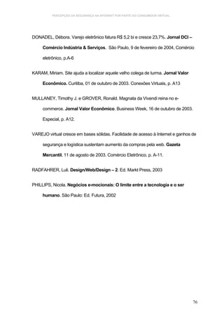 PERCEPÇÃO DA SEGURANÇA NA INTERNET POR PARTE DO CONSUMIDOR VIRTUAL.




DONADEL, Débora. Varejo eletrônico fatura R$ 5,2 bi e cresce 23,7%. Jornal DCI –

     Comércio Indústria & Serviços. São Paulo, 9 de fevereiro de 2004, Comércio

     eletrônico, p.A-6


KARAM, Miriam. Site ajuda a localizar aquele velho colega de turma. Jornal Valor

     Econômico. Curitiba, 01 de outubro de 2003. Conexões Virtuais, p. A13


MULLANEY, Timothy J. e GROVER, Ronald. Magnata da Vivendi reina no e-

     commerce. Jornal Valor Econômico. Business Week, 16 de outubro de 2003.

     Especial, p. A12.


VAREJO virtual cresce em bases sólidas. Facilidade de acesso à Internet e ganhos de

     segurança e logística sustentam aumento da compras pela web. Gazeta

     Mercantil. 11 de agosto de 2003. Comércio Eletrônico, p. A-11.


RADFAHRER, Luli. Design/Web/Design – 2. Ed. Markt Press, 2003


PHILLIPS, Nicola. Negócios e-mocionais: O limite entre a tecnologia e o ser

     humano. São Paulo: Ed. Futura, 2002




                                                                                   76
 