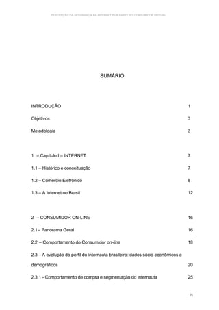 PERCEPÇÃO DA SEGURANÇA NA INTERNET POR PARTE DO CONSUMIDOR VIRTUAL.




                                        SUMÁRIO




INTRODUÇÃO                                                                        1

Objetivos                                                                         3

Metodologia                                                                       3




1 – Capítulo I – INTERNET                                                         7

1.1 – Histórico e conceituação                                                    7

1.2 – Comércio Eletrônico                                                         8

1.3 – A Internet no Brasil                                                        12




2 – CONSUMIDOR ON-LINE                                                            16

2.1 – Panorama Geral                                                              16

2.2 – Comportamento do Consumidor on-line                                         18

2.3 – A evolução do perfil do internauta brasileiro: dados sócio-econômicos e

demográficos                                                                      20

2.3.1 - Comportamento de compra e segmentação do internauta                       25


                                                                                  ix
 