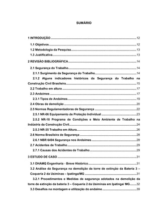 SUMÁRIO
1 INTRODUÇÃO .......................................................................................................12
1.1 Objetivos.........................................................................................................12
1.2 Metodologia da Pesquisa...............................................................................13
1.3 Justificativa.....................................................................................................13
2 REVISÃO BIBLIOGRÁFICA..................................................................................14
2.1 Segurança do Trabalho..................................................................................14
2.1.1 Surgimento da Segurança do Trabalho..................................................14
2.1.2 Alguns indicadores históricos da Segurança do Trabalho na
Construção Civil Brasileira.....................................................................................15
2.2 Trabalho em altura .........................................................................................17
2.3 Andaimes ........................................................................................................17
2.3.1 Tipos de Andaimes...................................................................................19
2.4 Obras de demolição .......................................................................................20
2.5 Normas Regulamentadoras de Segurança ..................................................22
2.5.1 NR-06 Equipamento de Proteção Individual ..........................................23
2.5.2 NR-18 Programa de Condições e Meio Ambiente de Trabalho na
Indústria da Construção Civil.................................................................................24
2.5.3 NR-35 Trabalho em Altura........................................................................26
2.6 Norma Brasileira de Segurança ....................................................................28
2.6.1 NBR 6494 Segurança nos Andaimes......................................................28
2.7 Acidentes de Trabalho...................................................................................29
2.7.1 Causas dos Acidentes de Trabalho........................................................29
3 ESTUDO DE CASO ...............................................................................................31
3.1 DHAMQ Engenharia - Breve Histórico..........................................................31
3.2 Análise da Segurança na demolição da torre de extinção da Bateria 3 –
Coqueria 2 da Usiminas – Ipatinga/MG ..............................................................31
3.2.1 Procedimentos e Medidas de segurança adotados na demolição da
torre de extinção da bateria 3 – Coqueria 2 da Usiminas em Ipatinga/ MG........32
3.3 Desafios na montagem e utilização do andaime.........................................39
 