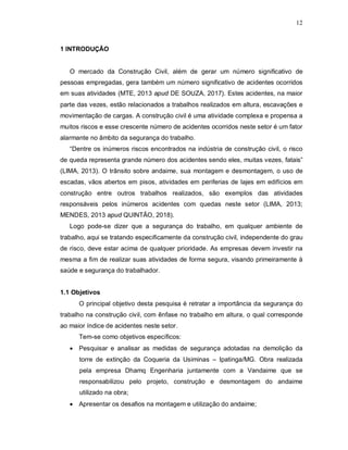 12
1 INTRODUÇÃO
O mercado da Construção Civil, além de gerar um número significativo de
pessoas empregadas, gera também um número significativo de acidentes ocorridos
em suas atividades (MTE, 2013 apud DE SOUZA, 2017). Estes acidentes, na maior
parte das vezes, estão relacionados a trabalhos realizados em altura, escavações e
movimentação de cargas. A construção civil é uma atividade complexa e propensa a
muitos riscos e esse crescente número de acidentes ocorridos neste setor é um fator
alarmante no âmbito da segurança do trabalho.
“Dentre os inúmeros riscos encontrados na indústria de construção civil, o risco
de queda representa grande número dos acidentes sendo eles, muitas vezes, fatais”
(LIMA, 2013). O trânsito sobre andaime, sua montagem e desmontagem, o uso de
escadas, vãos abertos em pisos, atividades em periferias de lajes em edifícios em
construção entre outros trabalhos realizados, são exemplos das atividades
responsáveis pelos inúmeros acidentes com quedas neste setor (LIMA, 2013;
MENDES, 2013 apud QUINTÃO, 2018).
Logo pode-se dizer que a segurança do trabalho, em qualquer ambiente de
trabalho, aqui se tratando especificamente da construção civil, independente do grau
de risco, deve estar acima de qualquer prioridade. As empresas devem investir na
mesma a fim de realizar suas atividades de forma segura, visando primeiramente à
saúde e segurança do trabalhador.
1.1 Objetivos
O principal objetivo desta pesquisa é retratar a importância da segurança do
trabalho na construção civil, com ênfase no trabalho em altura, o qual corresponde
ao maior índice de acidentes neste setor.
Tem-se como objetivos específicos:
 Pesquisar e analisar as medidas de segurança adotadas na demolição da
torre de extinção da Coqueria da Usiminas – Ipatinga/MG. Obra realizada
pela empresa Dhamq Engenharia juntamente com a Vandaime que se
responsabilizou pelo projeto, construção e desmontagem do andaime
utilizado na obra;
 Apresentar os desafios na montagem e utilização do andaime;
 
