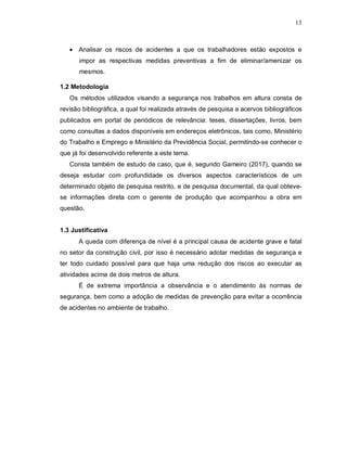 13
 Analisar os riscos de acidentes a que os trabalhadores estão expostos e
impor as respectivas medidas preventivas a fim de eliminar/amenizar os
mesmos.
1.2 Metodologia
Os métodos utilizados visando a segurança nos trabalhos em altura consta de
revisão bibliográfica, a qual foi realizada através de pesquisa a acervos bibliográficos
publicados em portal de periódicos de relevância: teses, dissertações, livros, bem
como consultas a dados disponíveis em endereços eletrônicos, tais como, Ministério
do Trabalho e Emprego e Ministério da Previdência Social, permitindo-se conhecer o
que já foi desenvolvido referente a este tema.
Consta também de estudo de caso, que é, segundo Gameiro (2017), quando se
deseja estudar com profundidade os diversos aspectos característicos de um
determinado objeto de pesquisa restrito, e de pesquisa documental, da qual obteve-
se informações direta com o gerente de produção que acompanhou a obra em
questão.
1.3 Justificativa
A queda com diferença de nível é a principal causa de acidente grave e fatal
no setor da construção civil, por isso é necessário adotar medidas de segurança e
ter todo cuidado possível para que haja uma redução dos riscos ao executar as
atividades acima de dois metros de altura.
É de extrema importância a observância e o atendimento às normas de
segurança, bem como a adoção de medidas de prevenção para evitar a ocorrência
de acidentes no ambiente de trabalho.
 