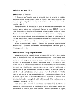 14
2 REVISÃO BIBLIOGRÁFICA
2.1 Segurança do Trabalho
A Segurança do Trabalho pode ser entendida como o conjunto de medidas
adotadas, visando minimizar os acidentes de trabalho, doenças ocupacionais, bem
como proteger a integridade e a capacidade de trabalho das pessoas envolvidas
(PEIXOTO, 2011).
Segundo Ferreira & Peixoto (2012), para a execução dessas medidas, não
bastam apenas ações dos profissionais ligados à área (SESMT - Serviço
Especializado em Engenharia de Segurança e em Medicina do Trabalho e CIPA –
Comissão Interna de Prevenção de Acidentes), mas é necessária a participação de
todos os envolvidos, ou seja, desde a direção da empresa até os trabalhadores de
chão de fábrica, pois o sucesso das ações vai depender de uma adequada política
de segurança do trabalho, na qual todos têm suas responsabilidades.
A área de Segurança e a Saúde no Trabalho visa proteger e prevenir riscos e
danos à vida e à saúde dos trabalhadores, através de políticas públicas e ações de
fiscalização (MT, 2015).
2.1.1 Surgimento da Segurança do Trabalho
Ao longo da história, o homem esteve constantemente exposto a riscos, mas a
partir da revolução industrial, com a invenção das máquinas a vapor, esses riscos
ampliaram-se. O surgimento das máquinas em substituição ao trabalho artesanal
multiplicou a produtividade no trabalho. Iniciava-se, então, a produção em larga
escala, através do uso das novas tecnologias. As fábricas da época eram instaladas
em locais improvisados, com péssimas condições de trabalho e exploração de
trabalhadores (o que incluía também mulheres e crianças) em jornadas diárias de
até 16 horas. O resultado disso foi um grande número de acidentes de trabalho,
doenças relacionadas às atividades desenvolvidas e muitos trabalhadores mortos ou
mutilados. A partir dessa situação dramática é que se originaram as primeiras leis e
estudos relacionados à proteção, à saúde e à integridade física dos trabalhadores.
(FERREIRA e PEIXOTO, 2012)
Nota-se que, com o aumento de acidentes e doenças ocorridos no ambiente de
trabalho, o homem começou a preocupar-se com a segurança e saúde dos
trabalhadores. A partir de então foram surgindo o interesse em estudar as origens
 