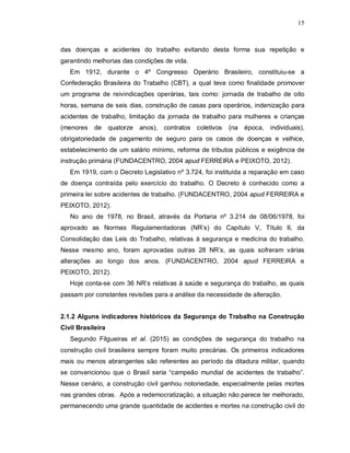 15
das doenças e acidentes do trabalho evitando desta forma sua repetição e
garantindo melhorias das condições de vida.
Em 1912, durante o 4º Congresso Operário Brasileiro, constituiu-se a
Confederação Brasileira do Trabalho (CBT), a qual teve como finalidade promover
um programa de reivindicações operárias, tais como: jornada de trabalho de oito
horas, semana de seis dias, construção de casas para operários, indenização para
acidentes de trabalho, limitação da jornada de trabalho para mulheres e crianças
(menores de quatorze anos), contratos coletivos (na época, individuais),
obrigatoriedade de pagamento de seguro para os casos de doenças e velhice,
estabelecimento de um salário mínimo, reforma de tributos públicos e exigência de
instrução primária (FUNDACENTRO, 2004 apud FERREIRA e PEIXOTO, 2012).
Em 1919, com o Decreto Legislativo nº 3.724, foi instituída a reparação em caso
de doença contraída pelo exercício do trabalho. O Decreto é conhecido como a
primeira lei sobre acidentes de trabalho. (FUNDACENTRO, 2004 apud FERREIRA e
PEIXOTO, 2012).
No ano de 1978, no Brasil, através da Portaria nº 3.214 de 08/06/1978, foi
aprovado as Normas Regulamentadoras (NR’s) do Capítulo V, Título II, da
Consolidação das Leis do Trabalho, relativas à segurança e medicina do trabalho.
Nesse mesmo ano, foram aprovadas outras 28 NR’s, as quais sofreram várias
alterações ao longo dos anos. (FUNDACENTRO, 2004 apud FERREIRA e
PEIXOTO, 2012).
Hoje conta-se com 36 NR’s relativas à saúde e segurança do trabalho, as quais
passam por constantes revisões para a análise da necessidade de alteração.
2.1.2 Alguns indicadores históricos da Segurança do Trabalho na Construção
Civil Brasileira
Segundo Filgueiras et al. (2015) as condições de segurança do trabalho na
construção civil brasileira sempre foram muito precárias. Os primeiros indicadores
mais ou menos abrangentes são referentes ao período da ditadura militar, quando
se convencionou que o Brasil seria “campeão mundial de acidentes de trabalho”.
Nesse cenário, a construção civil ganhou notoriedade, especialmente pelas mortes
nas grandes obras. Após a redemocratização, a situação não parece ter melhorado,
permanecendo uma grande quantidade de acidentes e mortes na construção civil do
 