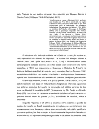 16
país. Trata-se de um quadro estrutural, bem resumido por Mangas, Gómez e
Thedim-Costa (2008 apud FILGUEIRAS et al., 2015):
“Nos Estudos de Lucca e Mendes (1993), ao longo
das décadas de 70 e 80 do século 20, na região
sudeste do Brasil, esse setor está entre os que mais
contribuíram para a mortalidade da população
trabalhadora. As pesquisas de Wünsch Filho (2004)
no Ministério do Trabalho e Emprego, de Waldvogel
(2003) junto à população segurada pelo Instituto
Nacional de Seguridade Social (INSS) no Estado de
São Paulo, e de Santana e Oliveira (2004)
demonstram que a construção civil continua entre os
setores econômicos responsáveis pelos altos índices
de acidentes de trabalho fatais. No Rio de Janeiro, o
estudo de Pepe (2002) nos Boletins de Ocorrência
Policiais (ROs) e Declarações de Óbitos (DOs) da
Secretaria Municipal de Saúde referentes ao ano de
1997 também demonstrou que a construção civil é o
setor econômico da indústria em que mais ocorrem
acidentes de trabalho fatais.”
O fato desse alto índice de acidente na indústria da construção se deve ao
descumprimento das normas de segurança. De acordo com Mangas, Gómez e
Thedim-Costa (2008 apud FILGUEIRAS et al., 2015) o reconhecimento dessa
constrangedora realidade expressa-se no fato desse setor contar com uma norma
específica, a NR18, que regulamenta a Segurança e Medicina do Trabalho na
Indústria da Construção Civil. No entanto, como constatam Saurin e Formoso (2000)
em estudo multicêntrico, cujo objetivo foi subsidiar o aperfeiçoamento dessa norma,
apenas 50% dos canteiros de obra atendem aos preceitos de segurança do trabalho.
Quanto aos acidentes, Silveira et al. (2005 apud FILGUEIRAS et al., 2015) em
estudo realizado, com base em 150 prontuários hospitalares referentes a pacientes
que sofreram acidentes de trabalho na construção civil, obtidos ao longo de dois
anos, no Hospital Universitário da USP (Universidade de São Paulo) em Ribeirão
Preto (SP), conclui que “as causas de acidentes do trabalho - AT predominantes no
presente estudo foram as quedas (37,3%), acontecidas em escadas, muros e
andaimes”.
Segundo Filgueiras et al. (2015) a dinâmica entre acidentes e padrão de
gestão do trabalho no Brasil, especialmente em relação ao comportamento dos
empregadores frente às normas, não se atém à construção civil e já foi identificada
por outras publicações. Por exemplo, a Superintendência Regional do Trabalho do
Rio Grande do Sul organizou uma publicação sobre as causas de 35 acidentes fatais
 