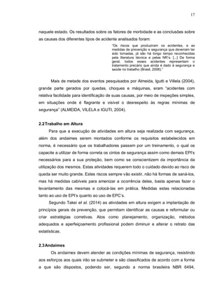 17
naquele estado. Os resultados sobre os fatores de morbidade e as conclusões sobre
as causas dos diferentes tipos de acidente analisados foram:
“Os riscos que produziram os acidentes, e as
medidas de prevenção e segurança que deveriam ter
sido tomadas, já são há longo tempo reconhecidas
pela literatura técnica e pelas NR’s. [...] De forma
geral, todos esses acidentes representam o
tratamento precário que ainda é dado à segurança e
saúde no trabalho (Brasil, 2008).”
Mais de metade dos eventos pesquisados por Almeida, Igutti e Villela (2004),
grande parte gerados por quedas, choques e máquinas, eram “acidentes com
relativa facilidade para identificação de suas causas, por meio de inspeções simples,
em situações onde é flagrante e visível o desrespeito às regras mínimas de
segurança” (ALMEIDA, VILELA e IGUTI, 2004).
2.2Trabalho em Altura
Para que a execução de atividades em altura seja realizada com segurança,
além dos andaimes serem montados conforme os requisitos estabelecidos em
norma, é necessário que os trabalhadores passem por um treinamento, o qual os
capacite a utilizar de forma correta os cintos de segurança assim como demais EPI’s
necessários para a sua proteção, bem como se conscientizem da importância da
utilização dos mesmos. Estas atividades requerem todo o cuidado devido ao risco de
queda ser muito grande. Estes riscos sempre vão existir, não há formas de saná-los,
mas há medidas cabíveis para amenizar a ocorrência deles, basta apenas fazer o
levantamento das mesmas e colocá-las em prática. Medidas estas relacionadas
tanto ao uso de EPI’s quanto ao uso de EPC’s.
Segundo Takei et al. (2014) as atividades em altura exigem a implantação de
princípios gerais de prevenção, que permitam identificar as causas e reformular ou
criar estratégias corretivas. Atos como planejamento, organização, métodos
adequados e aperfeiçoamento profissional podem diminuir e alterar o retrato das
estatísticas.
2.3Andaimes
Os andaimes devem atender as condições mínimas de segurança, resistindo
aos esforços aos quais irão se submeter e são classificados de acordo com a forma
a que são dispostos, podendo ser, segundo a norma brasileira NBR 6494,
 