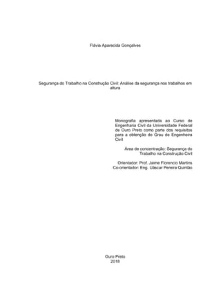 Flávia Aparecida Gonçalves
Segurança do Trabalho na Construção Civil: Análise da segurança nos trabalhos em
altura
Monografia apresentada ao Curso de
Engenharia Civil da Universidade Federal
de Ouro Preto como parte dos requisitos
para a obtenção do Grau de Engenheira
Civil
Área de concentração: Segurança do
Trabalho na Construção Civil
Orientador: Prof. Jaime Florencio Martins
Co-orientador: Eng. Uáscar Pereira Quintão
Ouro Preto
2018
 