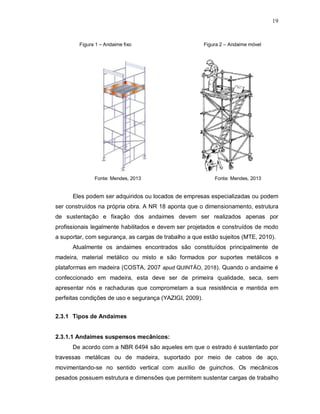 19
Figura 1 – Andaime fixo Figura 2 – Andaime móvel
Fonte: Mendes, 2013 Fonte: Mendes, 2013
Eles podem ser adquiridos ou locados de empresas especializadas ou podem
ser construídos na própria obra. A NR 18 aponta que o dimensionamento, estrutura
de sustentação e fixação dos andaimes devem ser realizados apenas por
profissionais legalmente habilitados e devem ser projetados e construídos de modo
a suportar, com segurança, as cargas de trabalho a que estão sujeitos (MTE, 2010).
Atualmente os andaimes encontrados são constituídos principalmente de
madeira, material metálico ou misto e são formados por suportes metálicos e
plataformas em madeira (COSTA, 2007 apud QUINTÃO, 2018). Quando o andaime é
confeccionado em madeira, esta deve ser de primeira qualidade, seca, sem
apresentar nós e rachaduras que comprometam a sua resistência e mantida em
perfeitas condições de uso e segurança (YAZIGI, 2009).
2.3.1 Tipos de Andaimes
2.3.1.1 Andaimes suspensos mecânicos:
De acordo com a NBR 6494 são aqueles em que o estrado é sustentado por
travessas metálicas ou de madeira, suportado por meio de cabos de aço,
movimentando-se no sentido vertical com auxílio de guinchos. Os mecânicos
pesados possuem estrutura e dimensões que permitem sustentar cargas de trabalho
 