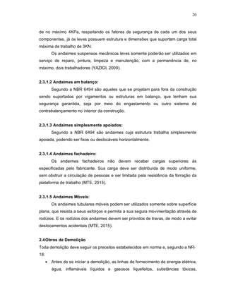 20
de no máximo 4KPa, respeitando os fatores de segurança de cada um dos seus
componentes, já os leves possuem estrutura e dimensões que suportam carga total
máxima de trabalho de 3KN.
Os andaimes suspensos mecânicos leves somente poderão ser utilizados em
serviço de reparo, pintura, limpeza e manutenção, com a permanência de, no
máximo, dois trabalhadores (YAZIGI, 2009).
2.3.1.2 Andaimes em balanço:
Segundo a NBR 6494 são aqueles que se projetam para fora da construção
sendo suportados por vigamentos ou estruturas em balanço, que tenham sua
segurança garantida, seja por meio do engastamento ou outro sistema de
contrabalançamento no interior da construção.
2.3.1.3 Andaimes simplesmente apoiados:
Segundo a NBR 6494 são andaimes cuja estrutura trabalha simplesmente
apoiada, podendo ser fixos ou deslocáveis horizontalmente.
2.3.1.4 Andaimes fachadeiro:
Os andaimes fachadeiros não devem receber cargas superiores às
especificadas pelo fabricante. Sua carga deve ser distribuída de modo uniforme,
sem obstruir a circulação de pessoas e ser limitada pela resistência da forração da
plataforma de trabalho (MTE, 2015).
2.3.1.5 Andaimes Móveis:
Os andaimes tubulares móveis podem ser utilizados somente sobre superfície
plana, que resista a seus esforços e permita a sua segura movimentação através de
rodízios. E os rodízios dos andaimes devem ser providos de travas, de modo a evitar
deslocamentos acidentais (MTE, 2015).
2.4Obras de Demolição
Toda demolição deve seguir os preceitos estabelecidos em norma e, segundo a NR-
18:
 Antes de se iniciar a demolição, as linhas de fornecimento de energia elétrica,
água, inflamáveis líquidos e gasosos liquefeitos, substâncias tóxicas,
 