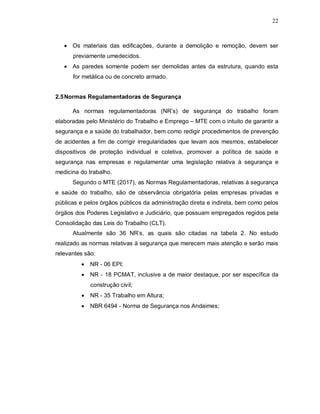 22
 Os materiais das edificações, durante a demolição e remoção, devem ser
previamente umedecidos.
 As paredes somente podem ser demolidas antes da estrutura, quando esta
for metálica ou de concreto armado.
2.5Normas Regulamentadoras de Segurança
As normas regulamentadoras (NR’s) de segurança do trabalho foram
elaboradas pelo Ministério do Trabalho e Emprego – MTE com o intuito de garantir a
segurança e a saúde do trabalhador, bem como redigir procedimentos de prevenção
de acidentes a fim de corrigir irregularidades que levam aos mesmos, estabelecer
dispositivos de proteção individual e coletiva, promover a política de saúde e
segurança nas empresas e regulamentar uma legislação relativa à segurança e
medicina do trabalho.
Segundo o MTE (2017), as Normas Regulamentadoras, relativas à segurança
e saúde do trabalho, são de observância obrigatória pelas empresas privadas e
públicas e pelos órgãos públicos da administração direta e indireta, bem como pelos
órgãos dos Poderes Legislativo e Judiciário, que possuam empregados regidos pela
Consolidação das Leis do Trabalho (CLT).
Atualmente são 36 NR’s, as quais são citadas na tabela 2. No estudo
realizado as normas relativas à segurança que merecem mais atenção e serão mais
relevantes são:
 NR - 06 EPI;
 NR - 18 PCMAT, inclusive a de maior destaque, por ser específica da
construção civil;
 NR - 35 Trabalho em Altura;
 NBR 6494 - Norma de Segurança nos Andaimes;
 