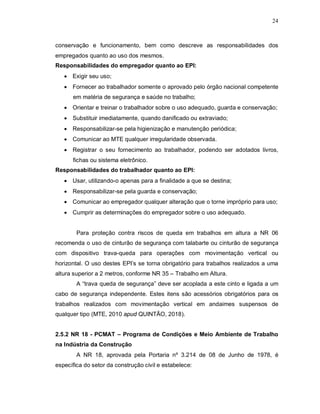 24
conservação e funcionamento, bem como descreve as responsabilidades dos
empregados quanto ao uso dos mesmos.
Responsabilidades do empregador quanto ao EPI:
 Exigir seu uso;
 Fornecer ao trabalhador somente o aprovado pelo órgão nacional competente
em matéria de segurança e saúde no trabalho;
 Orientar e treinar o trabalhador sobre o uso adequado, guarda e conservação;
 Substituir imediatamente, quando danificado ou extraviado;
 Responsabilizar-se pela higienização e manutenção periódica;
 Comunicar ao MTE qualquer irregularidade observada.
 Registrar o seu fornecimento ao trabalhador, podendo ser adotados livros,
fichas ou sistema eletrônico.
Responsabilidades do trabalhador quanto ao EPI:
 Usar, utilizando-o apenas para a finalidade a que se destina;
 Responsabilizar-se pela guarda e conservação;
 Comunicar ao empregador qualquer alteração que o torne impróprio para uso;
 Cumprir as determinações do empregador sobre o uso adequado.
Para proteção contra riscos de queda em trabalhos em altura a NR 06
recomenda o uso de cinturão de segurança com talabarte ou cinturão de segurança
com dispositivo trava-queda para operações com movimentação vertical ou
horizontal. O uso destes EPI’s se torna obrigatório para trabalhos realizados a uma
altura superior a 2 metros, conforme NR 35 – Trabalho em Altura.
A “trava queda de segurança” deve ser acoplada a este cinto e ligada a um
cabo de segurança independente. Estes itens são acessórios obrigatórios para os
trabalhos realizados com movimentação vertical em andaimes suspensos de
qualquer tipo (MTE, 2010 apud QUINTÃO, 2018).
2.5.2 NR 18 - PCMAT – Programa de Condições e Meio Ambiente de Trabalho
na Indústria da Construção
A NR 18, aprovada pela Portaria nº 3.214 de 08 de Junho de 1978, é
específica do setor da construção civil e estabelece:
 