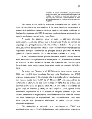 25
“diretrizes de ordem administrativa, de planejamento
e de organização, que objetivam a implementação de
medidas de controle e sistemas preventivos de
segurança nos processos, nas condições e no meio
ambiente de trabalho na Indústria da Construção” (NR
18, 2010).
Esta norma aborda todas as atividades executadas em um canteiro de
obras. O cumprimento às suas diretrizes é de suma importância para garantir a
segurança do trabalhador nesse ambiente de trabalho e para evitar problemas em
fiscalizações realizadas pelo MTE. O descumprimento desta acarreta acidentes de
trabalho, sendo estes, na maioria das vezes, fatais.
A análise dos acidentes sobre os quais se obtiveram elementos
esclarecedores possibilitou concluir que a transgressão frontal às normas de
segurança foi a principal responsável pelas mortes no trabalho. As quedas de
altura, causa maior dos acidentes fatais no setor, seriam drasticamente reduzidas se
respeitados princípios elementares de proteção coletiva presentes na NR-18
(MANGAS, GÓMEZ e THEDIM-COSTA, 2008 apud FILGUEIRAS et al., 2015)
A NR-18 apresenta também quais as medidas de proteção contra quedas de
altura, estipulando a obrigatoriedade de instalação de EPC, tratando das proteções
em aberturas de pisos, de beirada de lajes, das dimensões para Guarda-corpo –
Rodapé (GcR) e das plataformas de limitação de quedas de materiais. (MENDES,
2013)
De acordo com Filgueiras et al. (2015) tomando como exemplo o ano de
2004, dos 155.916 itens irregulares flagrados pela Fiscalização nas 27.047
empresas inspecionadas,10 foi detectada falta de proteção coletiva nas atividades
com risco de queda (item 18.13.1 da NR 18) em 3.297 empresas, ausência de
fechamento de aberturas no piso (item 18.13.2) em 2.370, falta de proteção das
periferias contra queda de pessoas (item 18.13.4) em 1.646, e inexistência de
guarda-corpo em andaimes (18.15.6) em 1.620 empresas. Assim, apenas 4 itens
elementares responderam por 5,7% de todas as infrações apuradas, o que, num
universo de centenas de exigências que poderiam ser verificadas na NR 18, constitui
uma forte concentração de irregularidades. Não coincidentemente, como visto,
essas infrações estão justamente relacionadas às quedas, principal situação
geradora dos acidentes.
São obrigatórios a elaboração e o cumprimento do PCMAT nos
estabelecimentos com 20 (vinte) trabalhadores ou mais, contemplando os aspectos
 