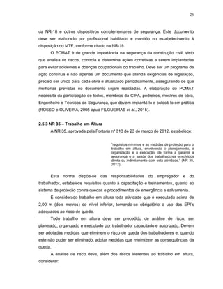 26
da NR-18 e outros dispositivos complementares de segurança. Este documento
deve ser elaborado por profissional habilitado e mantido no estabelecimento à
disposição do MTE, conforme citado na NR-18.
O PCMAT é de grande importância na segurança da construção civil, visto
que analisa os riscos, controla e determina ações corretivas a serem implantadas
para evitar acidentes e doenças ocupacionais do trabalho. Deve ser um programa de
ação contínua e não apenas um documento que atenda exigências de legislação,
preciso ser único para cada obra e atualizado periodicamente, assegurando de que
melhorias previstas no documento sejam realizadas. A elaboração do PCMAT
necessita da participação de todos, membros da CIPA, pedreiros, mestres de obra,
Engenheiro e Técnicos de Segurança, que devem implantá-lo e colocá-lo em prática
(ROSSO e OLIVEIRA, 2005 apud FILGUEIRAS et al., 2015).
2.5.3 NR 35 – Trabalho em Altura
A NR 35, aprovada pela Portaria nº 313 de 23 de março de 2012, estabelece:
“requisitos mínimos e as medidas de proteção para o
trabalho em altura, envolvendo o planejamento, a
organização e a execução, de forma a garantir a
segurança e a saúde dos trabalhadores envolvidos
direta ou indiretamente com esta atividade.” (NR 35,
2012).
Esta norma dispõe-se das responsabilidades do empregador e do
trabalhador, estabelece requisitos quanto à capacitação e treinamentos, quanto ao
sistema de proteção contra quedas e procedimentos de emergência e salvamento.
É considerado trabalho em altura toda atividade que é executada acima de
2,00 m (dois metros) do nível inferior, tornando-se obrigatório o uso dos EPI’s
adequados ao risco de queda.
Todo trabalho em altura deve ser precedido de análise de risco, ser
planejado, organizado e executado por trabalhador capacitado e autorizado. Devem
ser adotadas medidas que eliminem o risco de queda dos trabalhadores e, quando
este não puder ser eliminado, adotar medidas que minimizem as consequências da
queda.
A análise de risco deve, além dos riscos inerentes ao trabalho em altura,
considerar:
 