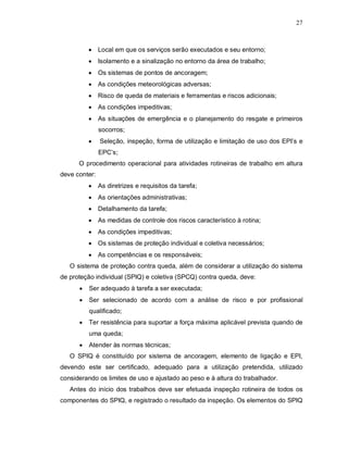 27
 Local em que os serviços serão executados e seu entorno;
 Isolamento e a sinalização no entorno da área de trabalho;
 Os sistemas de pontos de ancoragem;
 As condições meteorológicas adversas;
 Risco de queda de materiais e ferramentas e riscos adicionais;
 As condições impeditivas;
 As situações de emergência e o planejamento do resgate e primeiros
socorros;
 Seleção, inspeção, forma de utilização e limitação de uso dos EPI’s e
EPC’s;
O procedimento operacional para atividades rotineiras de trabalho em altura
deve conter:
 As diretrizes e requisitos da tarefa;
 As orientações administrativas;
 Detalhamento da tarefa;
 As medidas de controle dos riscos característico à rotina;
 As condições impeditivas;
 Os sistemas de proteção individual e coletiva necessários;
 As competências e os responsáveis;
O sistema de proteção contra queda, além de considerar a utilização do sistema
de proteção individual (SPIQ) e coletiva (SPCQ) contra queda, deve:
 Ser adequado à tarefa a ser executada;
 Ser selecionado de acordo com a análise de risco e por profissional
qualificado;
 Ter resistência para suportar a força máxima aplicável prevista quando de
uma queda;
 Atender às normas técnicas;
O SPIQ é constituído por sistema de ancoragem, elemento de ligação e EPI,
devendo este ser certificado, adequado para a utilização pretendida, utilizado
considerando os limites de uso e ajustado ao peso e à altura do trabalhador.
Antes do início dos trabalhos deve ser efetuada inspeção rotineira de todos os
componentes do SPIQ, e registrado o resultado da inspeção. Os elementos do SPIQ
 
