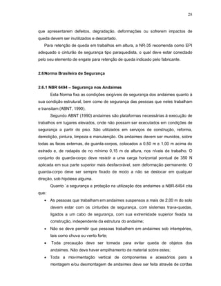 28
que apresentarem defeitos, degradação, deformações ou sofrerem impactos de
queda devem ser inutilizados e descartado.
Para retenção de queda em trabalhos em altura, a NR-35 recomenda como EPI
adequado o cinturão de segurança tipo paraquedista, o qual deve estar conectado
pelo seu elemento de engate para retenção de queda indicado pelo fabricante.
2.6Norma Brasileira de Segurança
2.6.1 NBR 6494 – Segurança nos Andaimes
Esta Norma fixa as condições exigíveis de segurança dos andaimes quanto à
sua condição estrutural, bem como de segurança das pessoas que neles trabalham
e transitam (ABNT, 1990).
Segundo ABNT (1990) andaimes são plataformas necessárias à execução de
trabalhos em lugares elevados, onde não possam ser executados em condições de
segurança a partir do piso. São utilizados em serviços de construção, reforma,
demolição, pintura, limpeza e manutenção. Os andaimes devem ser munidos, sobre
todas as faces externas, de guarda-corpos, colocados a 0,50 m e 1,00 m acima do
estrado e, de rodapés de no mínimo 0,15 m de altura, nos níveis de trabalho. O
conjunto do guarda-corpo deve resistir a uma carga horizontal pontual de 350 N
aplicada em sua parte superior mais desfavorável, sem deformação permanente. O
guarda-corpo deve ser sempre fixado de modo a não se deslocar em qualquer
direção, sob hipótese alguma.
Quanto `a segurança e proteção na utilização dos andaimes a NBR-6494 cita
que:
 As pessoas que trabalham em andaimes suspensos a mais de 2,00 m do solo
devem estar com os cinturões de segurança, com sistemas trava-quedas,
ligados a um cabo de segurança, com sua extremidade superior fixada na
construção, independente da estrutura do andaime;
 Não se deve permitir que pessoas trabalhem em andaimes sob intempéries,
tais como chuva ou vento forte;
 Toda precaução deve ser tomada para evitar queda de objetos dos
andaimes. Não deve haver empilhamento de material sobre estes;
 Toda a movimentação vertical de componentes e acessórios para a
montagem e/ou desmontagem de andaimes deve ser feita através de cordas
 
