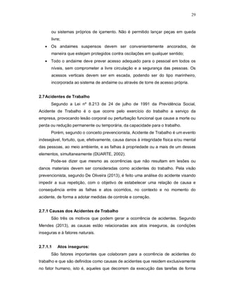 29
ou sistemas próprios de içamento. Não é permitido lançar peças em queda
livre;
 Os andaimes suspensos devem ser convenientemente ancorados, de
maneira que estejam protegidos contra oscilações em qualquer sentido;
 Todo o andaime deve prever acesso adequado para o pessoal em todos os
níveis, sem comprometer a livre circulação e a segurança das pessoas. Os
acessos verticais devem ser em escada, podendo ser do tipo marinheiro,
incorporada ao sistema de andaime ou através de torre de acesso própria.
2.7Acidentes de Trabalho
Segundo a Lei nº 8.213 de 24 de julho de 1991 da Previdência Social,
Acidente de Trabalho é o que ocorre pelo exercício do trabalho a serviço da
empresa, provocando lesão corporal ou perturbação funcional que cause a morte ou
perda ou redução permanente ou temporária, da capacidade para o trabalho.
Porém, segundo o conceito prevencionista, Acidente de Trabalho é um evento
indesejável, fortuito, que, efetivamente, causa danos à integridade física e/ou mental
das pessoas, ao meio ambiente, e as falhas à propriedade ou a mais de um desses
elementos, simultaneamente (DUARTE, 2002).
Pode-se dizer que mesmo as ocorrências que não resultam em lesões ou
danos materiais devem ser consideradas como acidentes do trabalho. Pela visão
prevencionista, segundo De Oliveira (2013), é feito uma análise do acidente visando
impedir a sua repetição, com o objetivo de estabelecer uma relação de causa e
consequência entre as falhas e atos ocorridos, no contexto e no momento do
acidente, de forma a adotar medidas de controle e correção.
2.7.1 Causas dos Acidentes de Trabalho
São três os motivos que podem gerar a ocorrência de acidentes. Segundo
Mendes (2013), as causas estão relacionadas aos atos inseguros, às condições
inseguras e à fatores naturais.
2.7.1.1 Atos inseguros:
São fatores importantes que colaboram para a ocorrência de acidentes do
trabalho e que são definidos como causas de acidentes que residem exclusivamente
no fator humano, isto é, aqueles que decorrem da execução das tarefas de forma
 