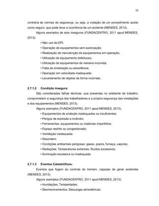30
contrária às normas de segurança, ou seja, a violação de um procedimento aceito
como seguro, que pode levar a ocorrência de um acidente (MENDES, 2013).
Alguns exemplos de atos inseguros (FUNDACENTRO, 2011 apud MENDES,
2013):
• Não uso de EPI;
• Operação de equipamentos sem autorização;
• Realização de manutenção de equipamentos em operação;
• Utilização de equipamento defeituoso;
• Utilização de equipamentos de maneira incorreta;
• Falta de sinalização ou advertência;
• Operação em velocidade inadequada;
• Levantamento de objetos de forma incorreta;
2.7.1.2 Condição insegura:
São consideradas falhas técnicas, que presentes no ambiente de trabalho,
comprometem a segurança dos trabalhadores e a própria segurança das instalações
e dos equipamentos (MENDES, 2013).
Alguns exemplos (FUNDACENTRO, 2011 apud MENDES, 2013):
• Equipamentos de proteção inadequados ou insuficientes;
• Perigos de explosão e incêndio;
• Ferramentas, equipamentos ou materiais imperfeitos;
• Espaço restrito ou congestionado;
• Ventilação inadequada;
• Desordem;
• Condições ambientais perigosas: gases, poeira, fumaça, vapores;
• Radiações; Temperaturas extremas; Ruídos excessivos;
• Iluminação excessiva ou inadequada.
2.7.1.3 Eventos Catastróficos:
Eventos que fogem ao controle do homem, capazes de gerar acidentes
(MENDES, 2013).
Alguns exemplos (FUNDACENTRO, 2011 apud MENDES, 2013):
• Inundações; Tempestades;
• Desmoronamentos; Descargas atmosféricas;
 