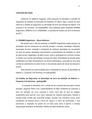 31
3 ESTUDO DE CASO
Conforme os objetivos traçados, nesta pesquisa foi estudado a questão da
segurança do trabalho na execução de trabalhos em altura, logo o estudo de caso
refere-se à análise da segurança na demolição da torre de extinção da bateria 3 da
coqueria 2 da Usiminas, em Ipatinga/MG, obra realizada pelas empresas DHAMQ
Engenharia, SANKYU S.A e VANDAIME, no período de outubro de 2010 a fevereiro
de 2011.
3.1 DHAMQ Engenharia - Breve Histórico
De acordo com o site da empresa, a DHAMQ Engenharia presta serviços de
demolição civil em estruturas de concreto armado e simples; demolição industrial;
escavação de terra, remoção e transporte de resíduos; demolição de convertedor
em área de aciaria; demolição, revestimento e assentamento de refratário no canal
de altos fornos; diagnóstico de altos fornos; corte e perfuração em concreto armado
e simples com coroas diamantadas e brocas de vídea; dinamitação de cascão (gusa
solidificado) em altas temperaturas nos fornos siderúrgicos; execução de furo para
corrida de salamandra em altos fornos e manutenção geral nas áreas de redução e
aciaria.
Esta empresa foi subcontratada para a realização do serviço de demolição da
bateria 3 – Coqueria 2 da Usiminas, em Ipatinga/MG.
3.2 Análise da Segurança na demolição da torre de extinção da Bateria 3 -
Coqueria 2 da Usiminas - Ipatinga/MG
A coqueria foi demolida com o intuito de ser reconstruída para gerar menos
poluição. Segundo Pedro Luis, superintendente de Meio Ambiente da Usiminas, a
torre de extinção da nova coqueria é muito mais alta do que as antigas,
exatamente para permitir uma maior retenção de material particulado. Quanto à
fumaça preta emitida nas chaminés antigas, ausente nas chaminés novas, eram
resultantes de fissuras entre o forno de coque e o forno de combustão, o que
provocava a migração de gases de um lado para outro e gerava a fumaça
(Associação Brasileira do Ministério Público do Meio Ambiente, 2010).
 