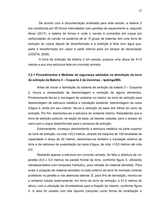 32
De acordo com a documentação analisada para este estudo, a bateria 3
era constituída por 55 fornos intercalados com paredes de aquecimento e, segundo
Alves (2017), a bateria de fornos é onde o carvão é convertido em coque por
carbonização do carvão na ausência de ar. O grupo de baterias tem uma torre de
extinção do coque depois de desenfornado e a extinção é feita com água que,
parte é transformada em vapor e parte retorna para um tanque de decantação
(COSTA, 2008).
A torre de extinção da bateria 3 em estudo, possuía uma altura de 41,0
metros e era uma estrutura feita em concreto armado.
3.2.1 Procedimentos e Medidas de segurança adotados na demolição da torre
de extinção da Bateria 3 – Coqueria 2 da Usiminas – Ipatinga/MG.
Antes de iniciar a demolição do sistema de extinção da bateria 3 – Coqueria
2, houve a necessidade de desmontagem e remoção de alguns elementos.
Primeiramente fez-se a montagem de andaime no interior da torre de extinção para
desmontagem de estrutura metálica e tubulação existente; desmontagem da caixa
d’água e, ainda em seu interior, fez-se a remoção da base dos trilhos do carro de
extinção. Por fim, desmontou-se a estrutura do andaime interno. Ressaltando que a
torre de extinção possuía, na seção da base, as laterais vazadas, para o acesso do
carro com o coque desenfornado para o processo de extinção.
Externamente, começou desmontando a estrutura metálica na parte superior
da torre de extinção, na cota +43,3 metros, através de máquina de 100 toneladas de
capacidade e lança de 52 metros; desmontou-se também a tubulação externa da
torre e da estrutura de sustentação da caixa d’água, de cota +12,0 metros até cota
0,0.
Restando apenas a estrutura em concreto armado, foi feito a abertura de um
janelão (4,0 x 5,0 metros) na parede frontal da torre, conforme figura 3, utilizando
retroescavadeira com rompedor hidráulico, para retirada do material demolido. Para
evitar a projeção de material demolido no lado externo da torre foi montado cortinas
protetoras no janelão e nas aberturas laterais. E, para fins de demolição, montou-se
o andaime tubular externamente, em torno da torre de extinção, a 41,0 metros de
altura, com a utilização de chumbadores para a fixação do mesmo, conforme figura
4. A área foi isolada com tela tapume (cerquite) como forma de sinalização e
 