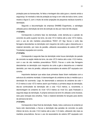 33
proteção para os transeuntes, foi feita a montagem dos cabo guia e, visando ainda a
segurança, foi montado a tela de proteção ao longo e em volta de toda a torre, como
mostra a figura 5, com o intuito de evitar projeções de pequenos resíduos durante a
demolição.
Segundo a documentação da empresa DHAMQ Engenharia, a estratégia
utilizada para a demolição da torre de extinção se deu por meio de três etapas:
1ª ETAPA:
Corresponde à primeira fase da demolição, onde demoliu-se a parede de
concreto da parte superior da torre, da cota +41,0 metros até a cota +27,5 metros,
com o uso de oito martelos pneumáticos TEX31 (31 Kg); fez-se o corte das
ferragens descobertas na demolição com maçarico de corte a gás e descartou-se o
material demolido, por meio do janelão, utilizando escavadeira de esteira 20T (20
Toneladas) equipada com concha.
2ª ETAPA:
Corresponde à segunda fase da demolição onde houve demolição da parede
de concreto na seção média da torre, da cota +27,5 metros até a cota +12,0 metros,
com o uso de oito martelos pneumáticos TEX31; Fez-se o corte das ferragens
descobertas na demolição com maçarico de corte a gás e descartou-se o material
demolido, por meio do janelão, utilizando escavadeira de esteira 20T equipada com
concha.
Importante destacar que estas duas primeiras fases foram realizadas com a
estrutura do andaime montada. A desmontagem do andaime se deu à medida que a
demolição foi ocorrendo. Logo, foi desmontado a estrutura do andaime da cota +
41,0 metros à cota +27,5 metros assim que finalizou a primeira etapa da demolição,
deu-se continuidade da demolição até a cota +12,0 metros, e, novamente, a
desmontagem do andaime do nível +27,5 metros ao nível 0,0, após finalizado a
segunda etapa da demolição. A própria estrutura da torre foi utilizada como lixoduto,
duto para remoção dos entulhos. Todo o material demolido foi lançado para dentro
da estrutura da torre.
3ª ETAPA:
Corresponde à fase final da demolição. Nesta, toda a estrutura do andaime já
havia sido desmontada, e fez-se a demolição das paredes de concreto na parte
inferior da torre, da cota +12,0 metros até a cota +1,0 metro, utilizando não mais os
martelos pneumáticos, fez-se o uso de escavadeira de esteira 20T equipada com
 
