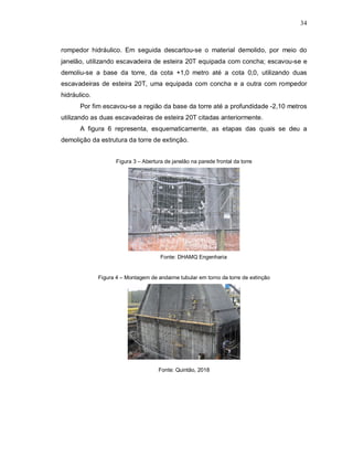 34
rompedor hidráulico. Em seguida descartou-se o material demolido, por meio do
janelão, utilizando escavadeira de esteira 20T equipada com concha; escavou-se e
demoliu-se a base da torre, da cota +1,0 metro até a cota 0,0, utilizando duas
escavadeiras de esteira 20T, uma equipada com concha e a outra com rompedor
hidráulico.
Por fim escavou-se a região da base da torre até a profundidade -2,10 metros
utilizando as duas escavadeiras de esteira 20T citadas anteriormente.
A figura 6 representa, esquematicamente, as etapas das quais se deu a
demolição da estrutura da torre de extinção.
Figura 3 – Abertura de janelão na parede frontal da torre
Fonte: DHAMQ Engenharia
Figura 4 – Montagem de andaime tubular em torno da torre de extinção
Fonte: Quintão, 2018
 