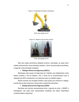 37
Figura 9 – Escavadeira de Esteira e Acessórios
Fonte: www.google.com.br
Figura 10 – Maçarico para conjunto oxicorte
Fonte: www.google.com.br
Além das ações preventivas adotadas durante a demolição, as quais foram
citadas anteriormente, foram realizados também, a favor da prevenção de acidentes,
e segundo a documentação analisada:
 Diálogos Diários de Segurança (DDS’s):
Ministrados pela equipe da Segurança do Trabalho aos trabalhadores antes
destes iniciarem o dia de trabalho, com o intuito de os conscientizarem para a
utilização dos EPI’s necessários e os motivarem para um trabalho seguro.
Nesse momento era divulgado também, pela equipe que ministrava o diálogo,
ocorrências de dias anteriores e textos sobre campanhas educativas.
 Diálogo Gerencial de Segurança (DGS):
Reuniões que ocorriam semanalmente entre o gerente da obra, o SESMT e
empregados, das quais eram apresentados resultados das ações implantadas
correlacionadas à segurança.
 