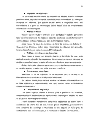 38
 Inspeções de Segurança:
Foi observado minuciosamente os ambientes de trabalho a fim de identificar
possíveis riscos, seja atos inseguros praticados pelos trabalhadores ou condições
inseguras no ambiente, que podiam causar danos à integridade física dos
trabalhadores e a partir da identificação destes riscos todas as irregularidades
encontradas seriam corrigidas.
 Análise de Risco:
Realizou-se um estudo do ambiente e das condições de trabalho para então
fazer-se um levantamento dos riscos de acidentes existentes e desta forma intervir
com medidas de proteção necessárias para a eliminação do mesmo.
Estes riscos, no caso da demolição da torre de extinção da bateria 3 –
Coqueria 2 da Usiminas, podem estar relacionados às máquinas sem proteção,
ferramentas defeituosas ou inadequadas, EPI inadequado.
 Análise e Investigação de Acidentes:
Caso viesse a ocorrer um acidente durante a demolição da obra, seria
realizado uma investigação das causas que deram origem ao mesmo, para que as
devidas precauções fossem tomadas a fim de que não viesse a ocorrer novamente.
Seriam elaborados relatórios comunicando o ocorrido, bem como as causas e
as medidas a serem tomadas para evitar uma nova ocorrência.
 Treinamentos específicos:
Realizados a fim de capacitar os trabalhadores para o trabalho e os
conscientizarem da importância da segurança do trabalho.
No caso da demolição da torre de extinção da coqueria, treinamentos sobre
os EPI’s específicos a serem utilizados, bem como seu uso correto e treinamentos
sobre trabalho em altura.
 Campanhas de Segurança:
Tem como objetivo chamar a atenção para a prevenção de acidentes,
conscientizando os trabalhadores da importância da segurança do trabalho por meio
da divulgação de ideias prevencionistas.
Foram realizadas mensalmente campanhas específicas de acordo com a
necessidade do setor e fase da obra. São de grande importância, pois quem vive
uma campanha de segurança é influenciado por ela, adquire um maior grau de
conhecimento e de conscientização, e os resultados no trabalho são relevantes.
 