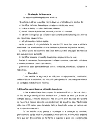 39
 Sinalização de Segurança:
Foi adotada conforme prescreve a NR-18.
O canteiro de obras, segundo a norma, deve ser sinalizado com o objetivo de:
a) identificar os locais de apoio que compõem o canteiro de obras;
b) indicar as saídas por meio de dizeres ou setas;
c) manter comunicação através de avisos, cartazes ou similares;
d) advertir contra perigo de contato ou acionamento acidental com partes móveis
das máquinas e equipamentos.
e) advertir quanto a risco de queda;
f) alertar quanto à obrigatoriedade do uso de EPI, específico para a atividade
executada, com a devida sinalização e advertência próximas ao posto de trabalho;
g) alertar quanto ao isolamento das áreas de transporte e circulação de materiais
por grua, guincho e guindaste;
h) identificar acessos, circulação de veículos e equipamentos na obra;
i) advertir contra risco de passagem de colaboradores onde o pé-direito for inferior
a 1,80m (um metro e oitenta centímetros);
j) identificar locais com substâncias tóxicas, corrosivas, inflamáveis, explosivas e
radioativas.
 Check-list:
Como medida de segurança em máquinas e equipamentos, diariamente,
antes de iniciar as atividades, era realizado pelo operador o check-list para verificar
as condições de trabalho dos mesmos.
3.3 Desafios na montagem e utilização do andaime
Houve a necessidade de montagem do andaime até o topo da torre, devido
ao fato da lança da máquina não alcançar os 41,0 metros de altura que a torre de
extinção possuía, e mesmo alcançando não era viável, além da perca de equilíbrio
da máquina, o risco de acidente seria ainda maior. Só a partir da cota +12,0 metros
até a cota -2,10 metros que a demolição da torre de extinção se deu por meio do uso
de equipamento mecânico.
Foi um desafio muito grande a montagem e a utilização do andaime,
principalmente por se tratar de uma estrutura muito elevada. A estrutura do andaime
teve que ser dimensionada de tal forma a suportar o peso dos equipamentos
 