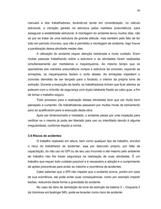 40
manuais e dos trabalhadores, levando-se ainda em consideração, no cálculo
estrutural, a vibração gerada na estrutura pelos martelos pneumáticos, para
assegurar a estabilidade estrutural. A montagem do andaime levou muitos dias, não
só por se tratar de uma estrutura de grande altitude, mas também pelo fato de ter
sido em período chuvoso, que não é permitido a montagem de andaime, logo houve
a paralisação dessa atividade nestes dias.
A utilização do andaime requer atenção redobrada e muito cuidado. Eram
muitas pessoas trabalhando sobre a estrutura e as atividades foram realizadas
simultaneamente por marteleiros e maçariqueiros. Ao mesmo tempo que os
operadores dos martelos pneumáticos rompia a estrutura de concreto, expondo as
armações, os maçariqueiros faziam o corte destas. As armações impediam o
concreto demolido de ser lançado para o lixoduto, o interior da própria torre de
extinção. Durante a execução da tarefa, os trabalhadores tinham que ficar atentos se
estavam com o cinturão de segurança com duplo talabarte fixado ao cabo guia, a fim
de tornar o trabalho seguro.
Todo processo para a realização destas atividades teve que ser muito bem
planejado e cumprido. Os trabalhadores passaram por muitas horas de treinamento
para se qualificarem para a execução desta obra.
Após ser dimensionado e instalado, o andaime passa por uma inspeção para
verificar se o mesmo já pode ser liberado para uso ou interditado devido à alguma
irregularidade, conforme dispõe a norma.
3.4 Riscos de acidentes
O trabalho realizado em altura, bem como qualquer tipo de trabalho, envolve
o risco do trabalhador se acidentar, seja por descuido próprio, por falta de
capacitação, do não uso do EPI ou de seu uso incorreto e até mesmo pelo ambiente
de trabalho não lhe trazer segurança na realização de suas atividades. É um
trabalho que requer todo cuidado possível e é necessário a adoção e o cumprimento
de ações preventivas para evitar ao máximo a ocorrência de acidentes.
Cabe salientar que o EPI não impede que o acidente ocorra, porém em caso
de sua ocorrência, ele pode evitar suas consequências, como por exemplo impedir
lesões, reduzindo desta forma a gravidade do acidente.
No caso da obra de demolição da torre de extinção da bateria 3 – Coqueria 2
da Usiminas em Ipatinga/ MG, pode-se levantar como risco de acidente:
 