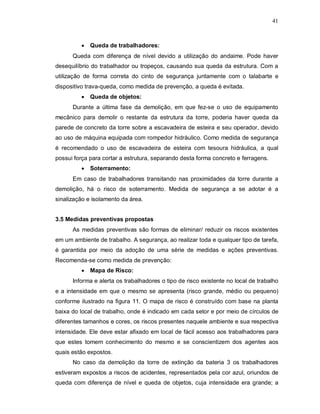 41
 Queda de trabalhadores:
Queda com diferença de nível devido a utilização do andaime. Pode haver
desequilíbrio do trabalhador ou tropeços, causando sua queda da estrutura. Com a
utilização de forma correta do cinto de segurança juntamente com o talabarte e
dispositivo trava-queda, como medida de prevenção, a queda é evitada.
 Queda de objetos:
Durante a última fase da demolição, em que fez-se o uso de equipamento
mecânico para demolir o restante da estrutura da torre, poderia haver queda da
parede de concreto da torre sobre a escavadeira de esteira e seu operador, devido
ao uso de máquina equipada com rompedor hidráulico. Como medida de segurança
é recomendado o uso de escavadeira de esteira com tesoura hidráulica, a qual
possui força para cortar a estrutura, separando desta forma concreto e ferragens.
 Soterramento:
Em caso de trabalhadores transitando nas proximidades da torre durante a
demolição, há o risco de soterramento. Medida de segurança a se adotar é a
sinalização e isolamento da área.
3.5 Medidas preventivas propostas
As medidas preventivas são formas de eliminar/ reduzir os riscos existentes
em um ambiente de trabalho. A segurança, ao realizar toda e qualquer tipo de tarefa,
é garantida por meio da adoção de uma série de medidas e ações preventivas.
Recomenda-se como medida de prevenção:
 Mapa de Risco:
Informa e alerta os trabalhadores o tipo de risco existente no local de trabalho
e a intensidade em que o mesmo se apresenta (risco grande, médio ou pequeno)
conforme ilustrado na figura 11. O mapa de risco é construído com base na planta
baixa do local de trabalho, onde é indicado em cada setor e por meio de círculos de
diferentes tamanhos e cores, os riscos presentes naquele ambiente e sua respectiva
intensidade. Ele deve estar afixado em local de fácil acesso aos trabalhadores para
que estes tomem conhecimento do mesmo e se conscientizem dos agentes aos
quais estão expostos.
No caso da demolição da torre de extinção da bateria 3 os trabalhadores
estiveram expostos a riscos de acidentes, representados pela cor azul, oriundos de
queda com diferença de nível e queda de objetos, cuja intensidade era grande; a
 