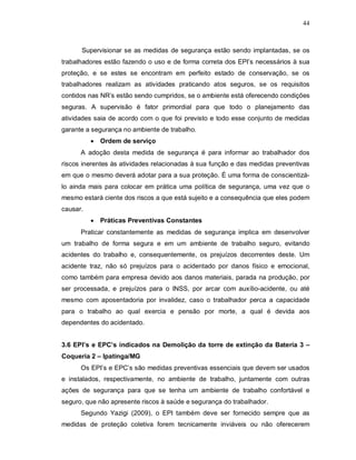 44
Supervisionar se as medidas de segurança estão sendo implantadas, se os
trabalhadores estão fazendo o uso e de forma correta dos EPI’s necessários à sua
proteção, e se estes se encontram em perfeito estado de conservação, se os
trabalhadores realizam as atividades praticando atos seguros, se os requisitos
contidos nas NR’s estão sendo cumpridos, se o ambiente está oferecendo condições
seguras. A supervisão é fator primordial para que todo o planejamento das
atividades saia de acordo com o que foi previsto e todo esse conjunto de medidas
garante a segurança no ambiente de trabalho.
 Ordem de serviço
A adoção desta medida de segurança é para informar ao trabalhador dos
riscos inerentes às atividades relacionadas à sua função e das medidas preventivas
em que o mesmo deverá adotar para a sua proteção. É uma forma de conscientizá-
lo ainda mais para colocar em prática uma política de segurança, uma vez que o
mesmo estará ciente dos riscos a que está sujeito e a consequência que eles podem
causar.
 Práticas Preventivas Constantes
Praticar constantemente as medidas de segurança implica em desenvolver
um trabalho de forma segura e em um ambiente de trabalho seguro, evitando
acidentes do trabalho e, consequentemente, os prejuízos decorrentes deste. Um
acidente traz, não só prejuízos para o acidentado por danos físico e emocional,
como também para empresa devido aos danos materiais, parada na produção, por
ser processada, e prejuízos para o INSS, por arcar com auxílio-acidente, ou até
mesmo com aposentadoria por invalidez, caso o trabalhador perca a capacidade
para o trabalho ao qual exercia e pensão por morte, a qual é devida aos
dependentes do acidentado.
3.6 EPI’s e EPC’s indicados na Demolição da torre de extinção da Bateria 3 –
Coqueria 2 – Ipatinga/MG
Os EPI’s e EPC’s são medidas preventivas essenciais que devem ser usados
e instalados, respectivamente, no ambiente de trabalho, juntamente com outras
ações de segurança para que se tenha um ambiente de trabalho confortável e
seguro, que não apresente riscos à saúde e segurança do trabalhador.
Segundo Yazigi (2009), o EPI também deve ser fornecido sempre que as
medidas de proteção coletiva forem tecnicamente inviáveis ou não oferecerem
 
