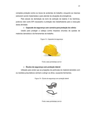 45
completa proteção contra os riscos de acidentes do trabalho; enquanto as mesmas
estiverem sendo implantadas e para atender às situações de emergência.
Pelo estudo da demolição da torre de extinção da bateria 3 da Usiminas,
pode-se citar como EPI necessário à proteção dos trabalhadores para a execução
desta atividade:
 Capacete de segurança com carneira para proteção do crânio:
Usado para proteger a cabeça contra impactos oriundos de quedas de
materiais demolidos e de ferramentas de trabalho.
Figura 13 - Capacete de segurança
Fonte: www.pontodoepi.com.br
 Óculos de segurança com proteção lateral:
Utilizado para evitar que as projeções de partículas do material demolido com
os martelos pneumáticos venham a atingir os olhos, causando ferimentos.
Figura 14 - Óculos de segurança com proteção lateral
Fonte: www.pontodoepi.com.br
 