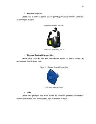 46
 Protetor Auricular
Usado para a proteção contra o ruído gerado pelos equipamentos utilizados
na demolição da obra.
Figura 15 - Protetor Auricular
Fonte: www.pontodoepi.com.br
 Máscara Respiratória com filtro
Usada para proteção das vias respiratórias contra a poeira gerada no
processo de demolição da torre.
Figura 16 - Máscara Respiratória com filtro
Fonte: www.superepi.com.br
 Luva
Usada para proteção das mãos contra as vibrações geradas ao utilizar o
martelo pneumático para demolição do topo da torre de extinção.
 