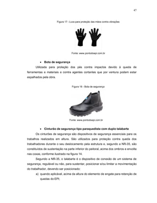 47
Figura 17 - Luva para proteção das mãos contra vibrações
Fonte: www.pontodoepi.com.br
 Bota de segurança
Utilizada para proteção dos pés contra impactos devido à queda de
ferramentas e materiais e contra agentes cortantes que por ventura podem estar
espalhados pela obra.
Figura 18 - Bota de segurança
Fonte: www.pontodoepi.com.br
 Cinturão de segurança tipo paraquedista com duplo talabarte
Os cinturões de segurança são dispositivos de segurança essenciais para os
trabalhos realizados em altura. São utilizados para proteção contra queda dos
trabalhadores durante o seu deslocamento pela estrutura e, segundo a NR-35, são
constituídos de sustentação na parte inferior do peitoral, acima dos ombros e envolta
nas coxas, conforme ilustrado na figura 14.
Segundo a NR-35, o talabarte é o dispositivo de conexão de um sistema de
segurança, regulável ou não, para sustentar, posicionar e/ou limitar a movimentação
do trabalhador, devendo ser posicionado:
a) quando aplicável, acima da altura do elemento de engate para retenção de
quedas do EPI;
 