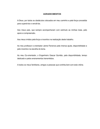 AGRADECIMENTOS
A Deus, por todos os obstáculos colocados em meu caminho e pela força concedida
para superá-los e vencê-los.
Aos meus pais, que sempre acompanharam com estímulo as minhas lutas, pelo
apoio e compreensão.
Aos meus irmãos pela força e incentivo na realização deste trabalho.
Ao meu professor e orientador Jaime Florencio pela imensa ajuda, disponibilidade e
pelo incentivo na escolha do tema.
Ao meu Co-orientador, o Engenheiro Úascar Quintão, pela disponibilidade, tempo
dedicado e pelos ensinamentos transmitidos.
A todos os meus familiares, amigos e pessoas que contribuíram com esta vitória.
 