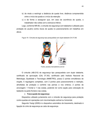 48
b) de modo a restringir a distância de queda livre, distância compreendida
entre o início da queda e o início da retenção;
c) e de forma a assegurar que, em caso da ocorrência de queda, o
trabalhador não colida com a estrutura inferior.
Logo, conforme NR-06, o cinturão de segurança com talabarte é utilizado para
proteção do usuário contra riscos de queda no posicionamento em trabalhos em
altura.
Figura 19 - Cinturão de segurança tipo paraquedista com duplo talabarte CA 37.342
Fonte: produto.mercadolivre.com.br
O cinturão (AB-210) de segurança tipo paraquedista com duplo talabarte,
certificado de aprovação (CA) 37.342, certificado pelo Instituto Nacional de
Metrologia, Qualidade e Tecnologia (INMETRO), possui 2 pontos simultâneos de
engate, 5 regulagens completas, com 2 pontos para posicionamento e restrição,
almofadas de proteção e conforto nas pernas e nos ombros; 2 pontos de
ancoragem: 1 frontal e 1 nas costas, podendo ter como opção para colocação do
talabarte na parte frontal e nas costas.
 Trava queda de segurança
Dispositivo utilizado juntamente com o cinturão de segurança para proteção
contra quedas em operações com movimentação vertical ou horizontal.
Segundo Yazigi (2009) é o dispositivo automático de travamento, destinado à
ligação do cinto de segurança ao cabo de segurança.
 