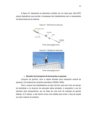 50
A figura 21 representa os elementos contidos em um cabo guia. Este EPC
possui dispositivos que permite o transpasse dos trabalhadores sem a necessidade
de desconectar-se do sistema.
Figura 21 – Elementos do cabo guia
Fonte: www.google.com.br
Figura 22 – Utilização de cabos guia
Fonte: www.google.com.br
 Elevador de transporte de ferramentas e pessoas
Conjunto de guincho, torre e cabina fechada para transporte vertical de
pessoas, com sistema de comando automático (YAZIGI, 2009).
Para o acesso dos trabalhadores ao topo da torre, para dar início ao serviço
de demolição e no decorrer da execução desta atividade, é necessário o uso de
elevador para transportá-los, por se tratar de uma torre de extinção de grande
altitude, 41,0 metros, e até mesmo como uma medida para evitar o risco de queda
ao subir e descer do andaime.
 