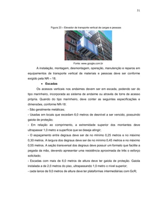 51
Figura 23 – Elevador de transporte vertical de cargas e pessoas
Fonte: www.google.com.br
A instalação, montagem, desmontagem, operação, manutenção e reparos em
equipamentos de transporte vertical de materiais e pessoas deve ser conforme
exigido pela NR – 18.
 Escadas
Os acessos verticais nos andaimes devem ser em escada, podendo ser do
tipo marinheiro, incorporada ao sistema de andaime ou através de torre de acesso
própria. Quando do tipo marinheiro, deve conter as seguintes especificações e
dimensões, conforme NR-18:
- São geralmente metálicas;
- Usadas em locais que excedam 6,0 metros de desnível a ser vencido, possuindo
gaiola de proteção;
- Em relação ao comprimento, a extremidade superior dos montantes deve
ultrapassar 1,0 metro a superfície que se deseja atingir;
- O espaçamento entre degraus deve ser de no mínimo 0,25 metros e no máximo
0,30 metros. A largura dos degraus deve ser de no mínimo 0,45 metros e no máximo
0,55 metros. A seção transversal dos degraus deve possuir um formato que facilite a
pegada da mão, devendo apresentar uma resistência aproximada de três o esforço
solicitado;
- Escadas com mais de 6,0 metros de altura deve ter gaiola de proteção. Gaiola
instalada a de 2,0 metros do piso, ultrapassando 1,0 metro o nível superior;
- cada lance de 9,0 metros de altura deve ter plataformas intermediárias com GcR;
 